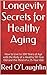 Longevity Secrets for Healthy Aging: How to Live to 100 Years of Age with the Body of a Healthy 50-Year Old and the Mind of a 25-Year Old (Wellness Education Series Book 1)