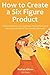 How to Create a Six Figure Product (2016): How to Create Services, Software, Physical Items and Information Products That Literally Sells Itself
