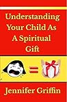 Understanding Your Child As A Spiritual Gift by Jennifer   Griffin