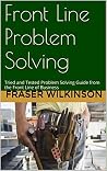 Front Line Problem Solving: Tried and Tested Problem Solving Guide from the Front Line of Business Front Line Problem Solving: Tried and Tested Problem Solving Guide from the Front Line of Business