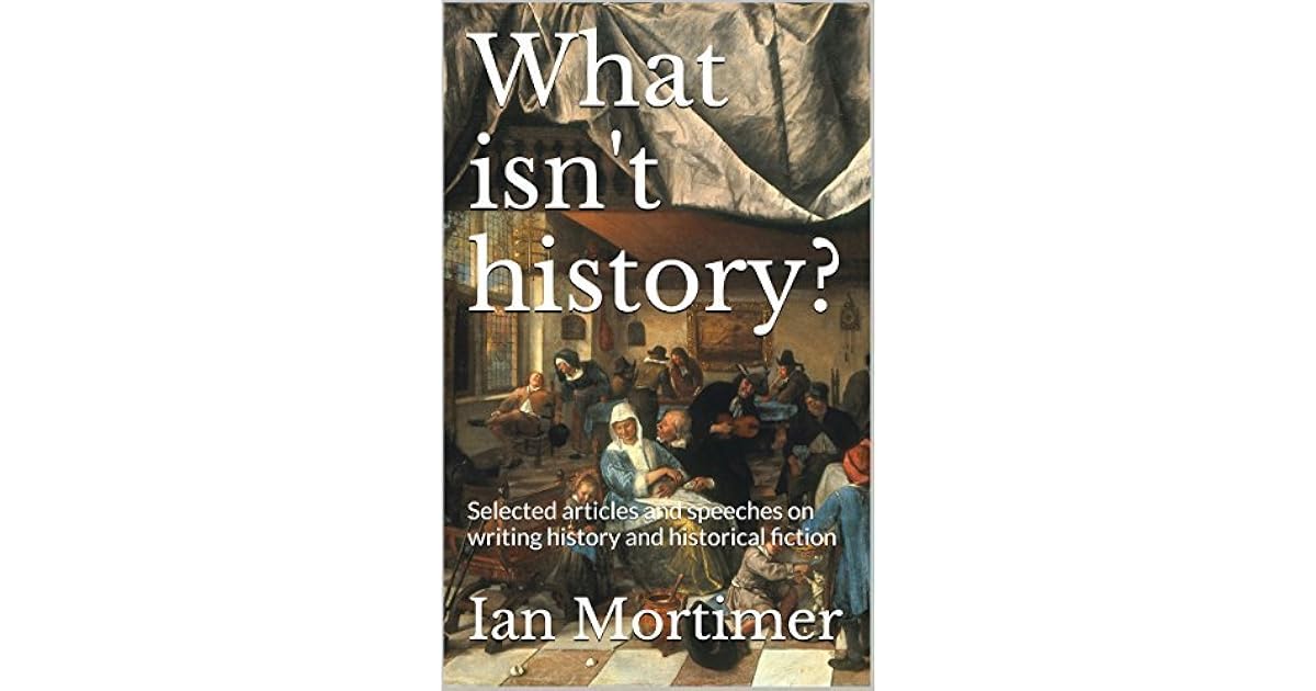What Isn T History Selected Articles And Speeches On Writing History And Historical Fiction By Ian Mortimer