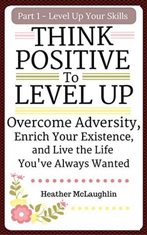 Think Positive To Level Up: Overcome Adversity, Enrich Your Experience, and Live the Life You've Always Wanted (Level Up Your Skills Series Book 1)