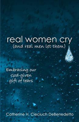 Real Women Cry [And Real Men Let Them]: Embracing Our God-Given Gift of Tears