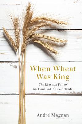 When Wheat Was King: The Rise and Fall of the Canada-UK Grain Trade (Hardcover)