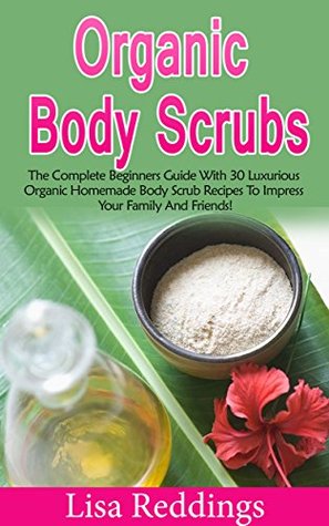Organic Body Scrubs: The Complete Beginners Guide With 30 Luxurious Organic Homemade Body Scrub Recipes For A Beautiful Skin And To Impress Your Family And Friends! (Kindle Edition)