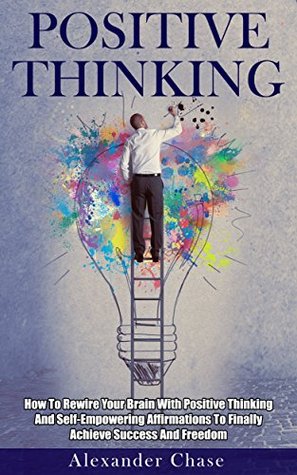 Positive Thinking: How To Rewire Your Brain With Positive Thinking And Self-Empowering Affirmations To Finally Achieve Success And Freedom (Optimism, Self-Criticism, ... Happiness, Motivation, Mindfulness)