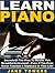 Learn Piano: Secrets Of The Pros To Master This Beautiful Instrument – Even If You Have Never Touched A Keyboard In Your Life!