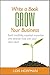 Write a Book Grow Your Business: Build credibility, establish expertise, and develop trust with your ideal client