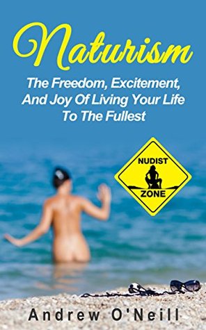 Naturism: The Freedom, Excitement, And Joy Of Living Your Life To The Fullest (Benefits Of Nudism, The Freedom Of Being Naked, Stress Relieving)