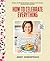 How to Celebrate Everything: Recipes and Rituals for Birthdays, Holidays, Family Dinners, and Every Day In Between: A Cookbook