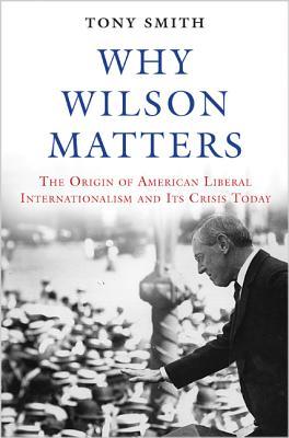 Why Wilson Matters: The Origin of American Liberal Internationalism and Its Crisis Today (Princeton Studies in International History and Politics)