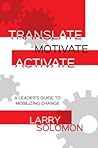 Translate, Motivate, Activate: A Leader's Guide to Mobilizing Change Translate, Motivate, Activate: A Leader's Guide to Mobilizing Change