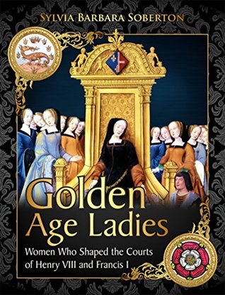 Golden Age Ladies: Women Who Shaped the Courts of Henry VIII and Francis I (Kindle Edition)
