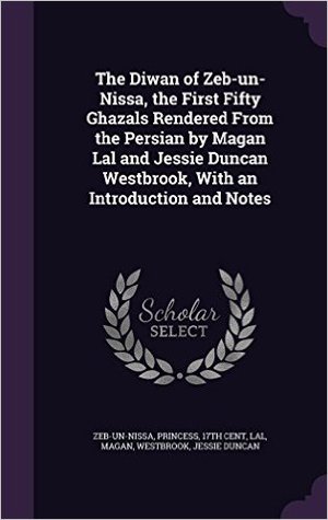 The Diwan of Zeb-un-Nissa, the First Fifty Ghazals Rendered From the Persian by Magan Lal and Jessie Duncan Westbrook, With an Introduction and Notes