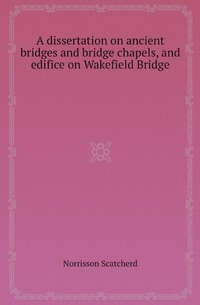 A Dissertation on Ancient Bridges and Bridge Chapels, and Edifice on Wakefield Bridge