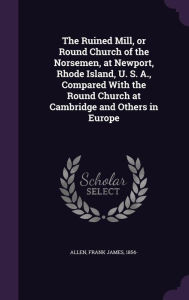 The Ruined Mill, or Round Church of the Norsemen, at Newport, Rhode Island, U. S. A., Compared With the Round Church at Cambridge and Others in Europe (Hardcover)