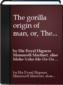 The Gorilla Origin of Man; or The Darwin Theory of of Development. Confirmed from Recent Travels in the New World Called Myu-me-ae-nia, or Gossipland by his Royal Highness Mammoth Martinet, Alias Moho-Yoho-Me-Oo-Oo.