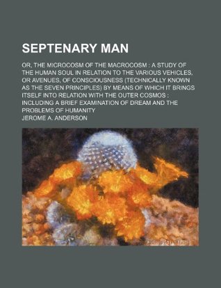 Septenary Man; Or, the Microcosm of the Macrocosm a Study of the Human Soul in Relation to the Various Vehicles, or Avenues, of Consciousness (Technically Known as the Seven Principles) by Means of Which It Brings Itself Into Relation