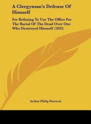 A clergyman's defence of himself, for refusing to use the Office for the burial of the dead over one who destroyed himself, notwithstanding the coroner's verdict of mental derangement [a sermon]. (Nook)