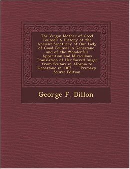 The Virgin Mother of Good Counsel: A History of the Ancient Sanctuary of Our Lady of Good Counsel In Genazzano, And of the Wondeful Apparition and ... From Scutari in Albania to Genazzano in 1467