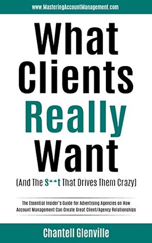 What Clients Really Want (And The S**t That Drives Them Crazy): The Essential Insider’s Guide for Advertising Agencies on How Account Management Can Create Great Client/Agency Relationships