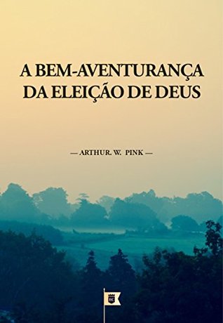 A Bem-Aventurança da Eleição de Deus, por A. W. Pink: Capítulo 10 do livro The Doctrine of Election, por A. W. Pink