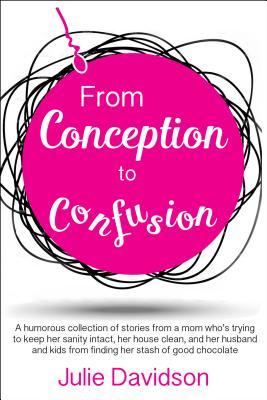 From Conception to Confusion: A Humorous Collection of Stories From a Mom Who's Trying to Keep Her Sanity Intact, Her House Clean, and Her Husband and Kids From Finding Her Stash of Good Chocolate