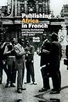 Publishing Africa in French: Literary Institutions and Decolonization 1945–1967 (Contemporary French and Francophone Cultures, 37)