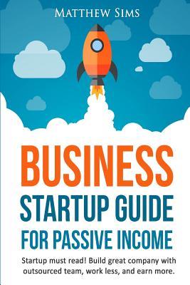 Business Startup Guide for Passive Income: Startup Must Read! Build Great Company with Outsourced Team, Work Less and earn more.