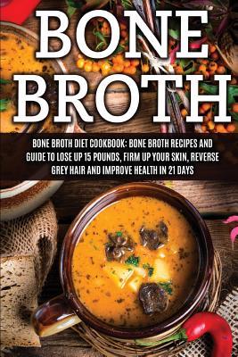 Bone Broth: Bone Broth Diet Cookbook: Bone Broth Recipes and Guide to Lose Up 15 Pounds, Firm up Your Skin, Reverse Grey Hair and Improve Health in 21 ... Broth, Bone Broth Diet, Bone Broth Recipes)