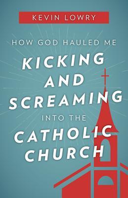 How God Hauled Me Kicking and Screaming Into the Catholic Church