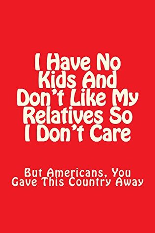 I Have No Kids And Don't Like My Relatives So I Don't Care: But Americans, You Gave This Country Away. (Kindle Edition)