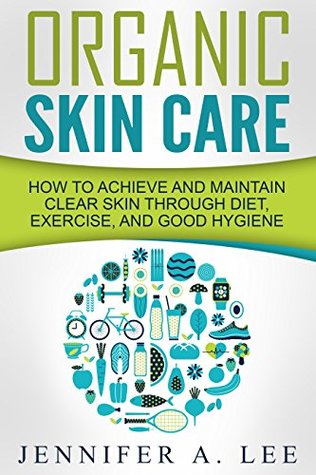 Organic Skin Care: How to Achieve and Maintain Clear Skin Through Diet, Exercise, and Good Hygiene (Acne Free, Clear Skin, Hydrating, Cleansing, Beauty Tips, Health, Happiness, Dermatology Book 1)