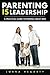 Parenting IS Leadership: A Practical Guide to Raising Great Kids