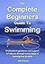 The Complete Beginners Guide To Swimming: Professional guidance and support to help you through every stage of learning how to swim
