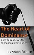 The Heart of Dominance: A Guide to Practicing Consensual Dominance 