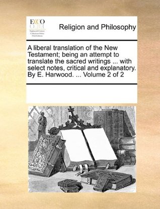 A Liberal Translation of the New Testament; Being an Attempt to Translate the Sacred Writings ... with Select Notes, Critical and Explanatory. by E. Harwood. ... Volume 2 of 2 (Paperback)
