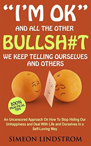 "I'm OK" - And All The Other BULLSH#T We Keep Telling Ourselves And Others: An Uncensored Approach On How To Stop Hiding Our Unhappiness and Deal With Life and Ourselves in a Self-Loving Way
