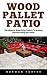 Wood Pallet Patio: The Ultimate Wood Pallet Projects To Building And Decorating Your Patio! (Woodworking Project Plans, DIY Crafts, Wood Pallet)