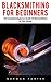Blacksmithing for Beginners: The Complete Beginners Guide to Blacksmithing at Your Home!