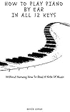 How To Play Piano By Ear In All 12 Keys: Without Knowing How To Read A Note Of Music