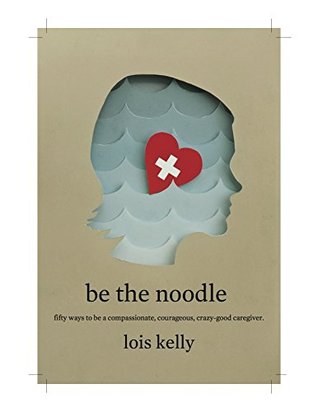 Be the Noodle: 50 Ways To be A Compasionate, Courageous, Crazy-Good Caregiver (Kindle Edition)