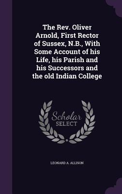 The Rev. Oliver Arnold, First Rector of Sussex, N.B., With Some Account of his Life, his Parish and his Successors and the old Indian College