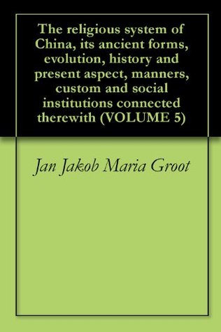 The religious system of China, its ancient forms, evolution, history and present aspect, manners, custom and social institutions connected therewith (VOLUME 5)