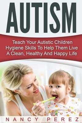 Autism: Teach Your Autistic Children Hygiene Skills To Help Them Live A Clean, Healthy And Happy Life (Autism, Aspergers Syndrome, ADHD, ADD, Special Needs, Hygiene, Potty Training)
