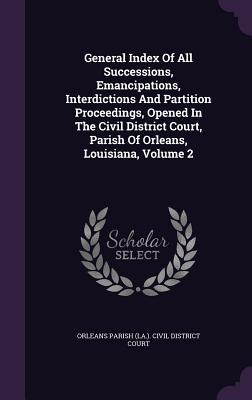 General Index Of All Successions, Emancipations, Interdictions And Partition Proceedings, Opened In The Civil District Court, Parish Of Orleans, Louisiana, Volume 2