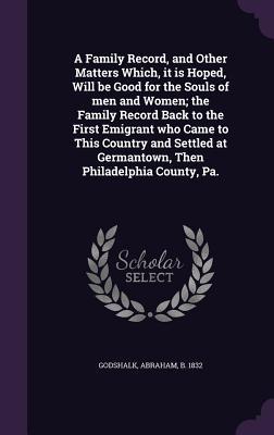 A Family Record, and Other Matters Which, it is Hoped, Will be Good for the Souls of men and Women; the Family Record Back to the First Emigrant who ... at Germantown, Then Philadelphia County, Pa.