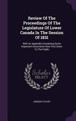 Review Of The Proceedings Of The Legislature Of Lower Canada In The Session Of 1831: With An Appendix Containing Some Important Documents Now First Given To The Public