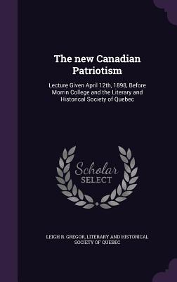 The new Canadian Patriotism: Lecture Given April 12th, 1898, Before Morrin College and the Literary and Historical Society of Quebec