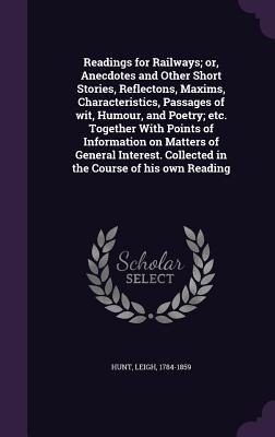 Readings for Railways; or, Anecdotes and Other Short Stories, Reflectons, Maxims, Characteristics, Passages of wit, Humour, and Poetry; etc. Together ... Collected in the Course of his own Reading